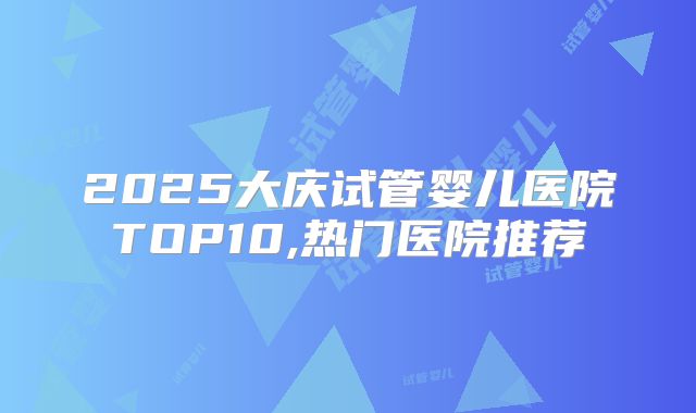 2025大庆试管婴儿医院TOP10,热门医院推荐