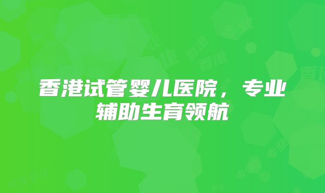 香港试管婴儿医院,专业辅助生育领航