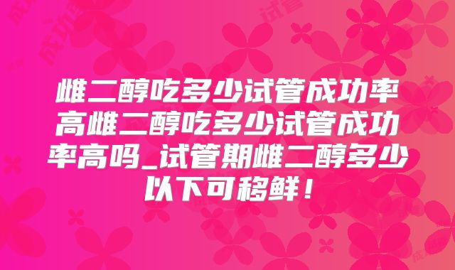 雌二醇吃多少试管成功率高雌二醇吃多少试管成功率高吗_试管期雌二醇多少以下可移鲜!