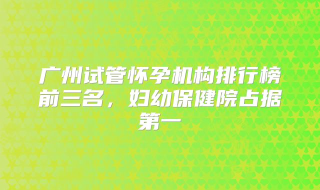 广州试管怀孕机构排行榜前三名，妇幼保健院占据第一