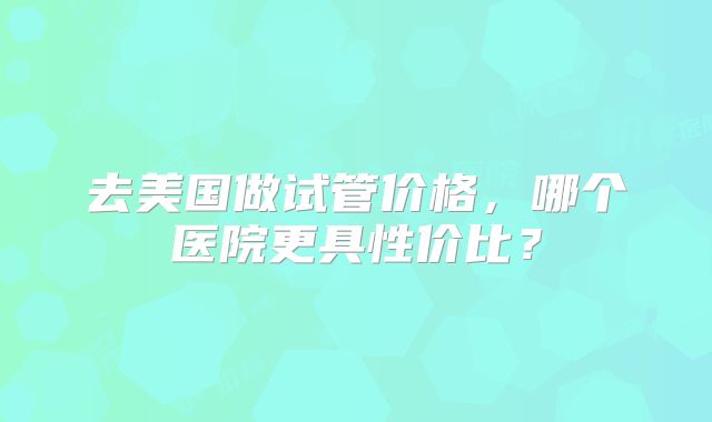 去美国做试管价格，哪个医院更具性价比？