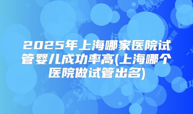 2025年上海哪家医院试管婴儿成功率高(上海哪个医院做试管出名)