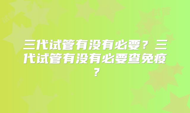 三代试管有没有必要？三代试管有没有必要查免疫？