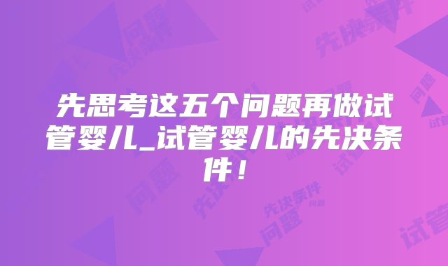 先思考这五个问题再做试管婴儿_试管婴儿的先决条件!