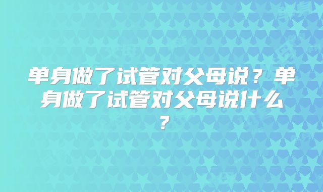 单身做了试管对父母说？单身做了试管对父母说什么？