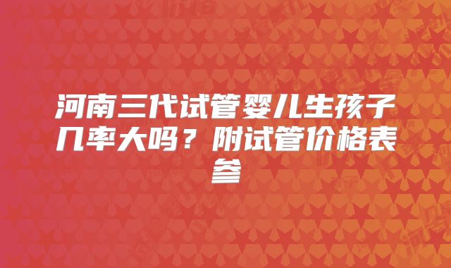 河南三代试管婴儿生孩子几率大吗？附试管价格表参
