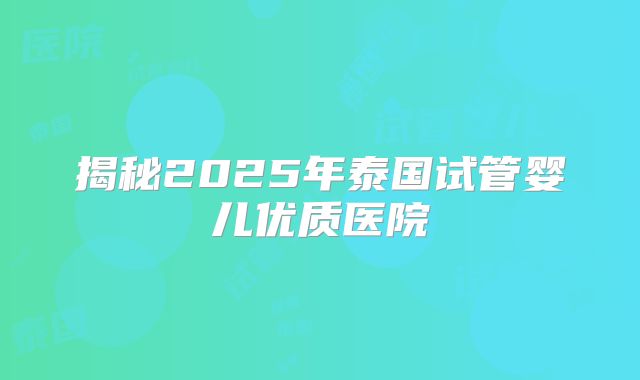 揭秘2025年泰国试管婴儿优质医院