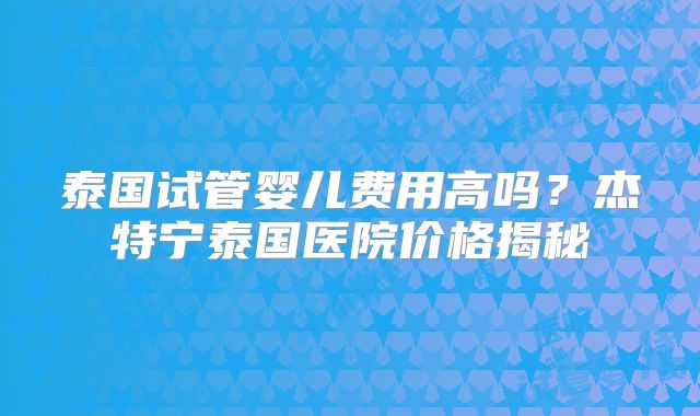 泰国试管婴儿费用高吗？杰特宁泰国医院价格揭秘