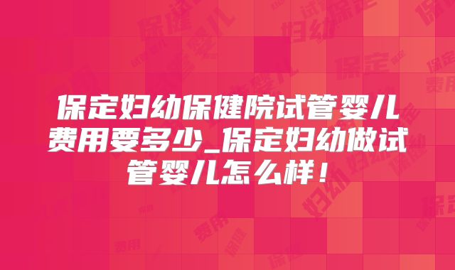 保定妇幼保健院试管婴儿费用要多少_保定妇幼做试管婴儿怎么样！
