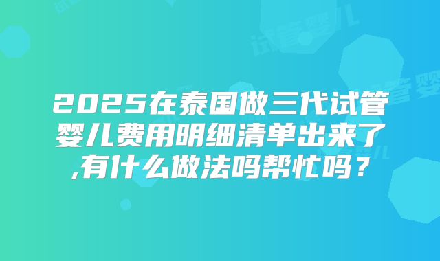 2025在泰国做三代试管婴儿费用明细清单出来了,有什么做法吗帮忙吗?