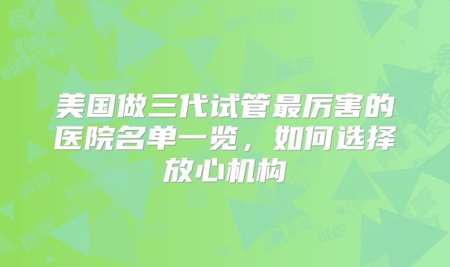 美国做三代试管最厉害的医院名单一览,如何选择放心机构