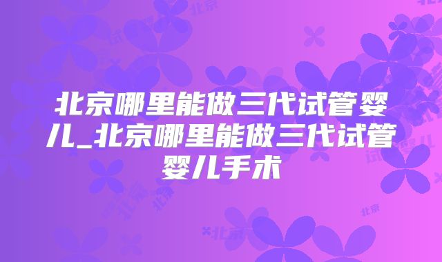 北京哪里能做三代试管婴儿_北京哪里能做三代试管婴儿手术