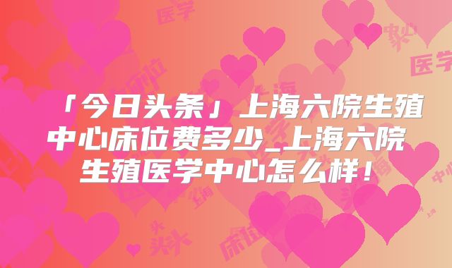 「今日头条」上海六院生殖中心床位费多少_上海六院生殖医学中心怎么样!