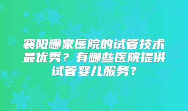 襄阳哪家医院的试管技术最优秀?有哪些医院提供试管婴儿服务?