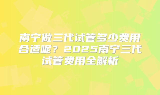 南宁做三代试管多少费用合适呢？2025南宁三代试管费用全解析