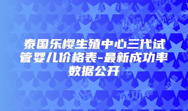 泰国乐樱生殖中心三代试管婴儿价格表-最新成功率数据公开