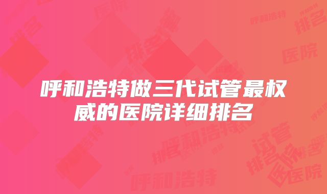 呼和浩特做三代试管最权威的医院详细排名