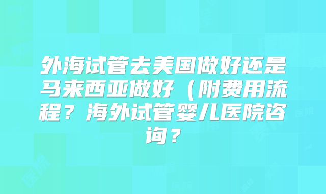 外海试管去美国做好还是马来西亚做好（附费用流程？海外试管婴儿医院咨询？