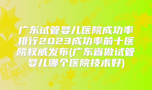 广东试管婴儿医院成功率排行2023成功率前十医院权威发布(广东省做试管婴儿哪个医院技术好)
