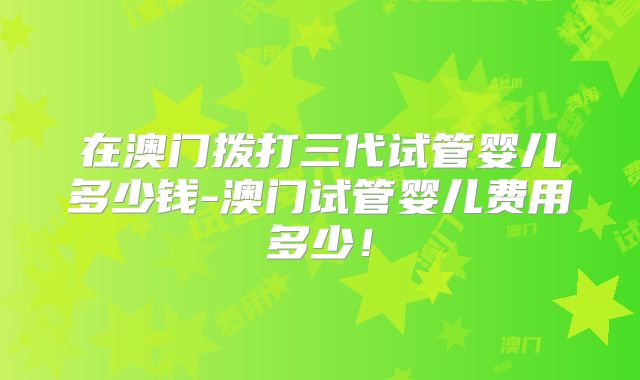 在澳门拨打三代试管婴儿多少钱-澳门试管婴儿费用多少！