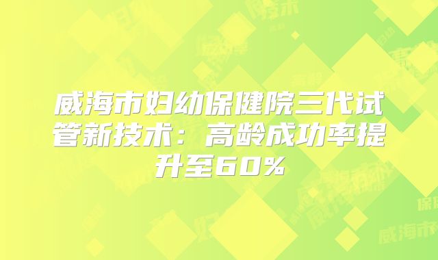 威海市妇幼保健院三代试管新技术:高龄成功率提升至60%
