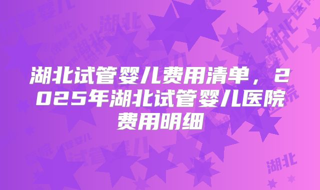 湖北试管婴儿费用清单,2025年湖北试管婴儿医院费用明细