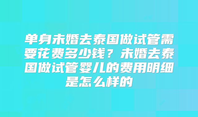 单身未婚去泰国做试管需要花费多少钱？未婚去泰国做试管婴儿的费用明细是怎么样的