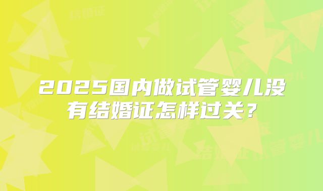 2025国内做试管婴儿没有结婚证怎样过关？