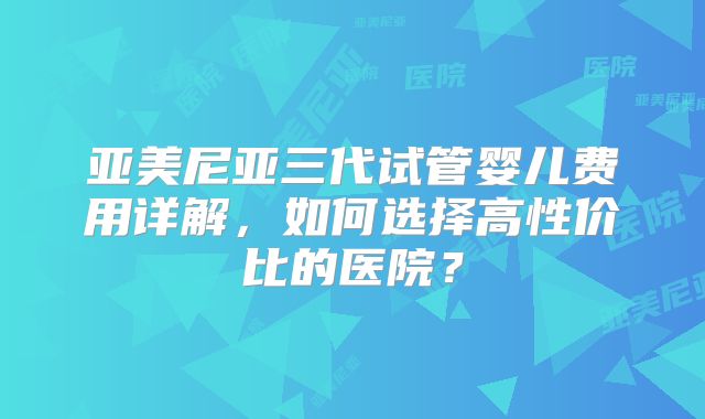 亚美尼亚三代试管婴儿费用详解,如何选择高性价比的医院?