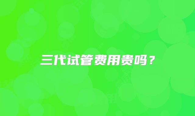 三代试管费用贵吗?