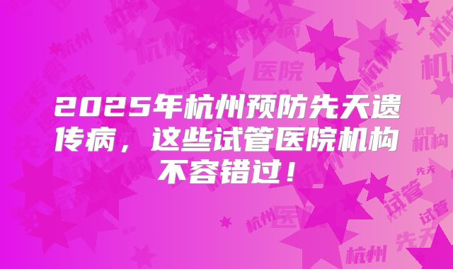 2025年杭州预防先天遗传病,这些试管医院机构不容错过!