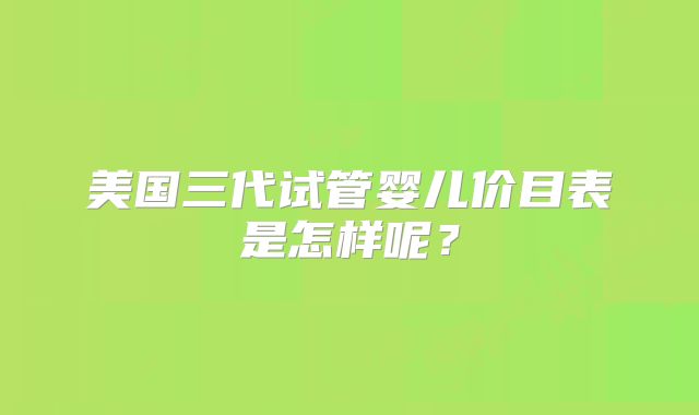 美国三代试管婴儿价目表是怎样呢？