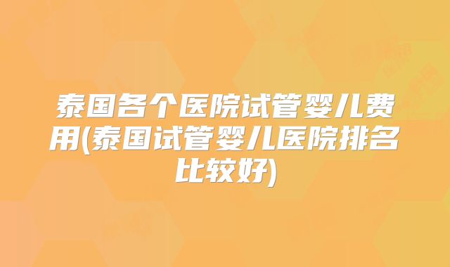 泰国各个医院试管婴儿费用(泰国试管婴儿医院排名比较好)
