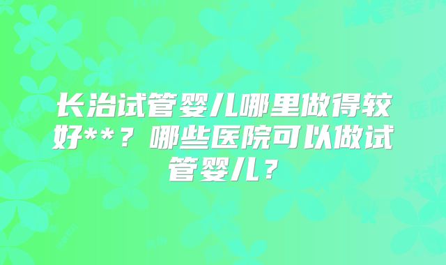 长治试管婴儿哪里做得较好**？哪些医院可以做试管婴儿？