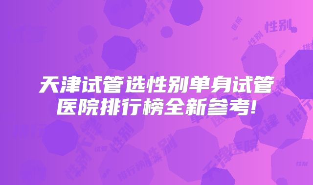 天津试管选性别单身试管医院排行榜全新参考!