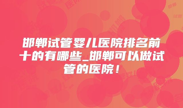邯郸试管婴儿医院排名前十的有哪些_邯郸可以做试管的医院！