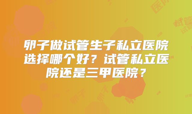 卵子做试管生子私立医院选择哪个好？试管私立医院还是三甲医院？