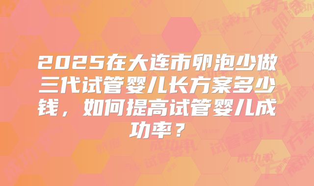 2025在大连市卵泡少做三代试管婴儿长方案多少钱，如何提高试管婴儿成功率？