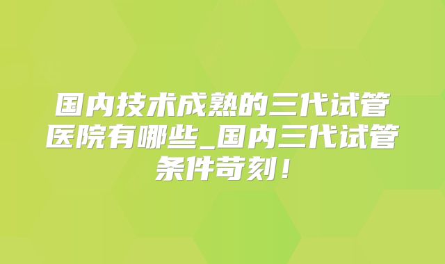 国内技术成熟的三代试管医院有哪些_国内三代试管条件苛刻!