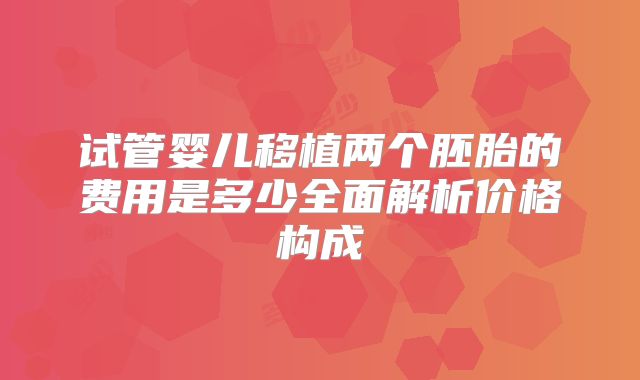 试管婴儿移植两个胚胎的费用是多少全面解析价格构成
