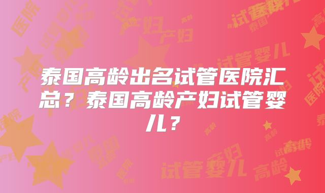 泰国高龄出名试管医院汇总？泰国高龄产妇试管婴儿？
