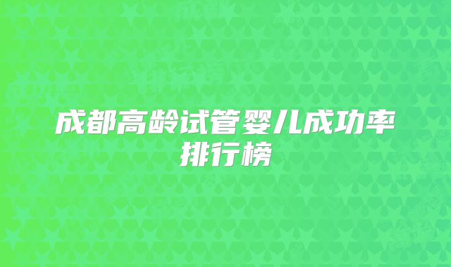 成都高龄试管婴儿成功率排行榜