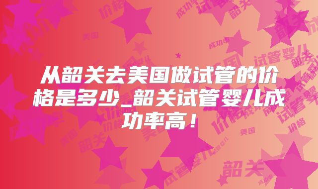 从韶关去美国做试管的价格是多少_韶关试管婴儿成功率高！