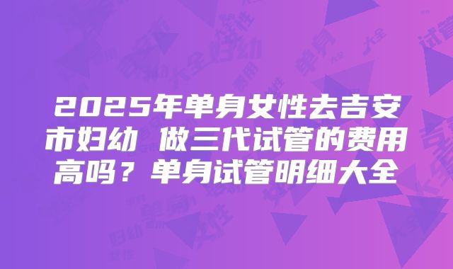 2025年单身女性去吉安市妇幼 做三代试管的费用高吗?单身试管明细大全