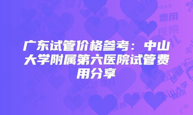 广东试管价格参考：中山大学附属第六医院试管费用分享