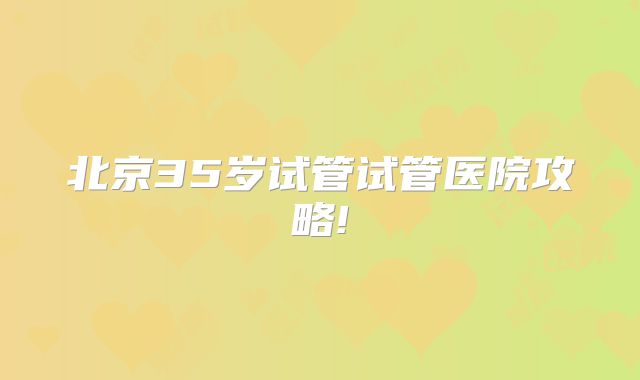 北京35岁试管试管医院攻略!