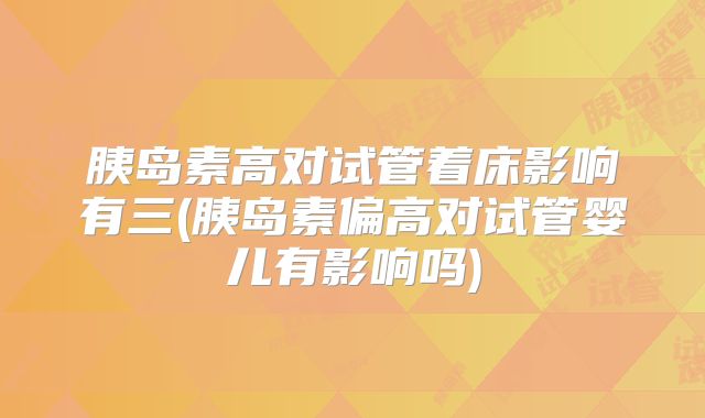 胰岛素高对试管着床影响有三(胰岛素偏高对试管婴儿有影响吗)