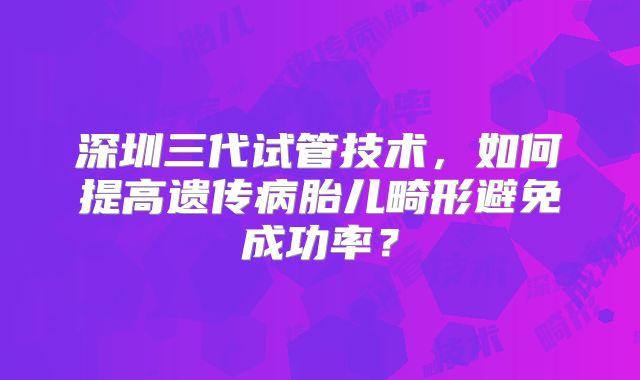 深圳三代试管技术，如何提高遗传病胎儿畸形避免成功率？