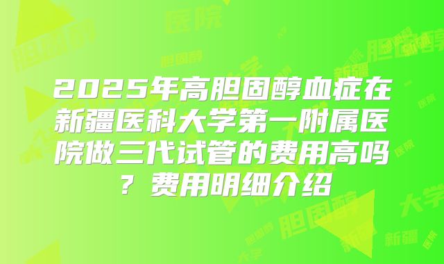 2025年高胆固醇血症在新疆医科大学第一附属医院做三代试管的费用高吗？费用明细介绍