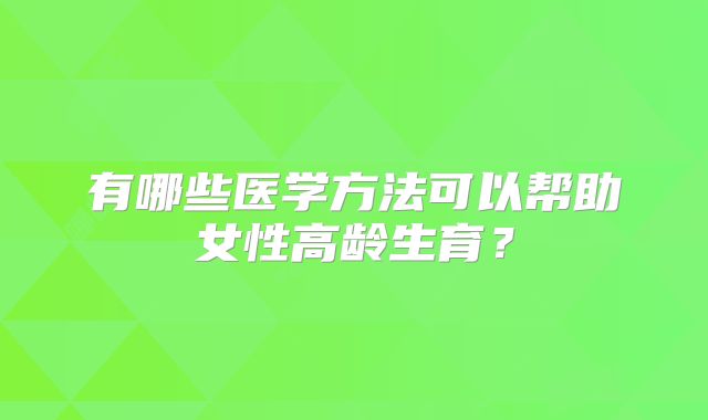有哪些医学方法可以帮助女性高龄生育？